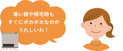 寒い朝や帰宅時もすぐにポカポカなのがうれしいわ！